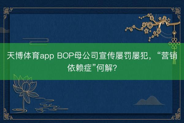 天博体育app BOP母公司宣传屡罚屡犯,“营销依赖症”何解?
