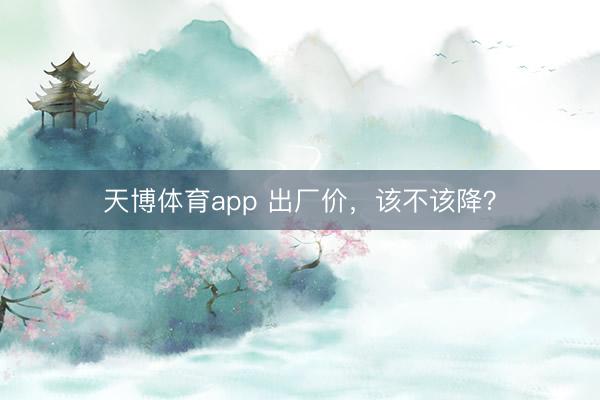 天博体育app 出厂价，该不该降？