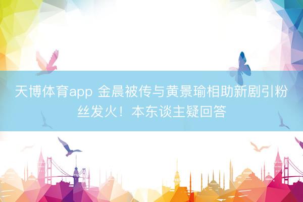 天博体育app 金晨被传与黄景瑜相助新剧引粉丝发火!本东谈主疑回答