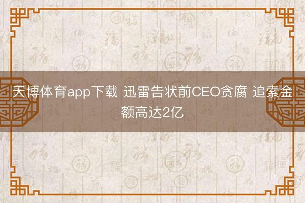 天博体育app下载 迅雷告状前CEO贪腐 追索金额高达2亿