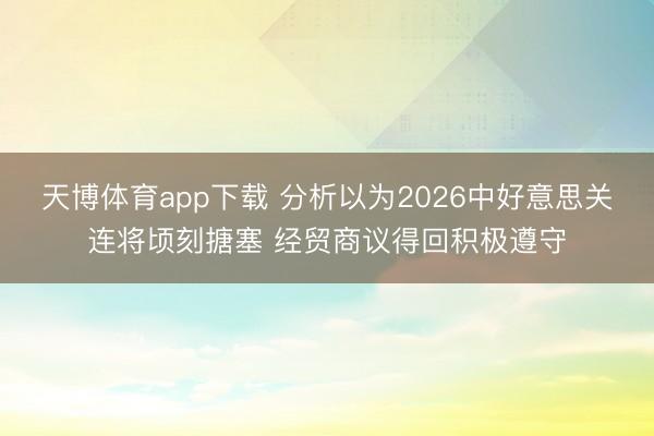 天博体育app下载 分析以为2026中好意思关连将顷刻搪塞 经贸商议得回积极遵守
