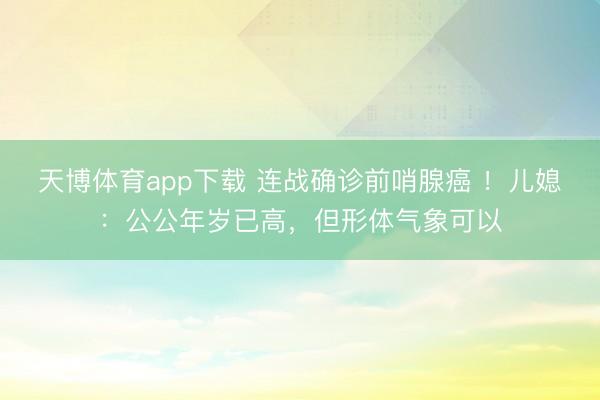 天博体育app下载 连战确诊前哨腺癌 !儿媳:公公年岁已高,但形体气象可以