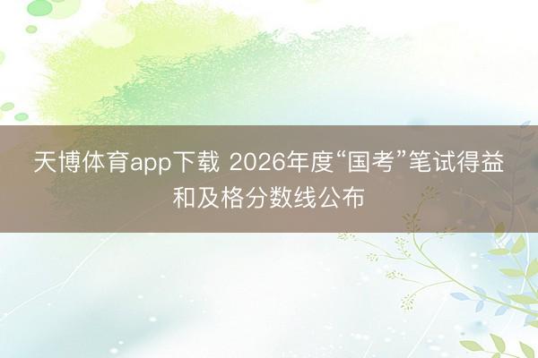 天博体育app下载 2026年度“国考”笔试得益和及格分数线公布