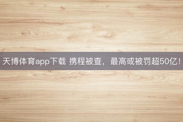 天博体育app下载 携程被查，最高或被罚超50亿！