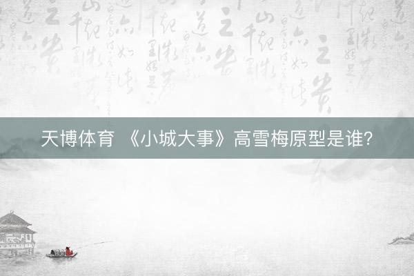 天博体育 《小城大事》高雪梅原型是谁？