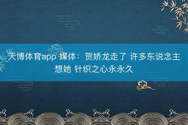 天博体育app 媒体：贺娇龙走了 许多东说念主想她 针织之心永永久