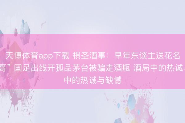 天博体育app下载 棋圣酒事:早年东谈主送花名“四斤哥” 国足出线开孤品茅台被骗走酒瓶 酒局中的热诚与缺憾
