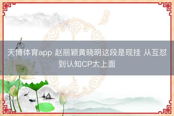 天博体育app 赵丽颖黄晓明这段是现挂 从互怼到认知CP太上面