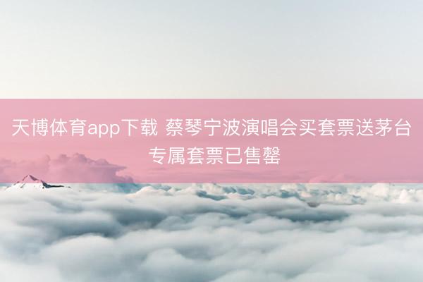 天博体育app下载 蔡琴宁波演唱会买套票送茅台 专属套票已售罄