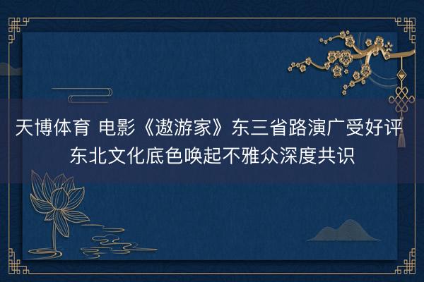天博体育 电影《遨游家》东三省路演广受好评 东北文化底色唤起不雅众深度共识