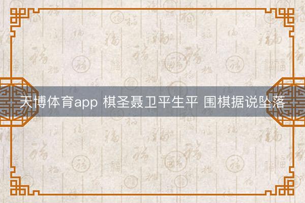 天博体育app 棋圣聂卫平生平 围棋据说坠落