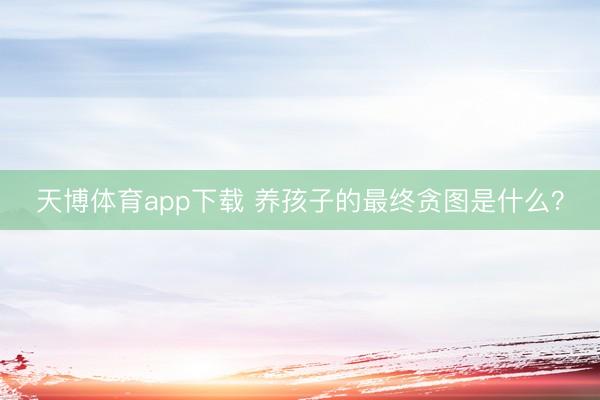 天博体育app下载 养孩子的最终贪图是什么?