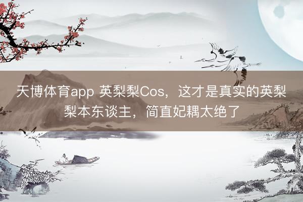 天博体育app 英梨梨Cos，这才是真实的英梨梨本东谈主，简直妃耦太绝了
