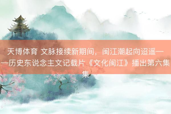 天博体育 文脉接续新期间，闽江潮起向迢遥——历史东说念主文记载片《文化闽江》播出第六集