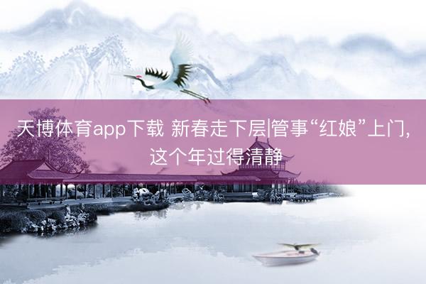 天博体育app下载 新春走下层|管事“红娘”上门, 这个年过得清静