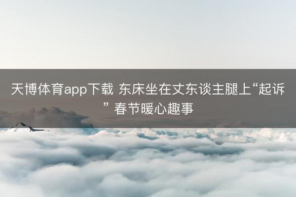 天博体育app下载 东床坐在丈东谈主腿上“起诉” 春节暖心趣事
