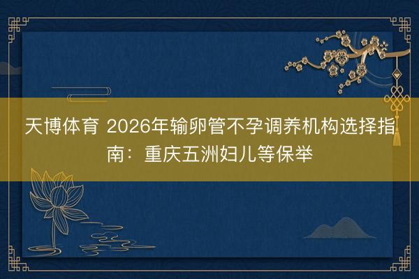 天博体育 2026年输卵管不孕调养机构选择指南：重庆五洲妇儿等保举