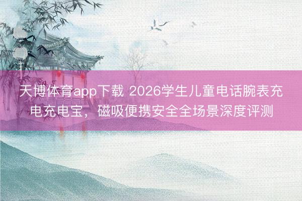 天博体育app下载 2026学生儿童电话腕表充电充电宝，磁吸便携安全全场景深度评测