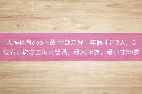 天博体育app下载 全部走好!年假才过3天,5位名东说念主传来悲讯,最大98岁,最小才35岁