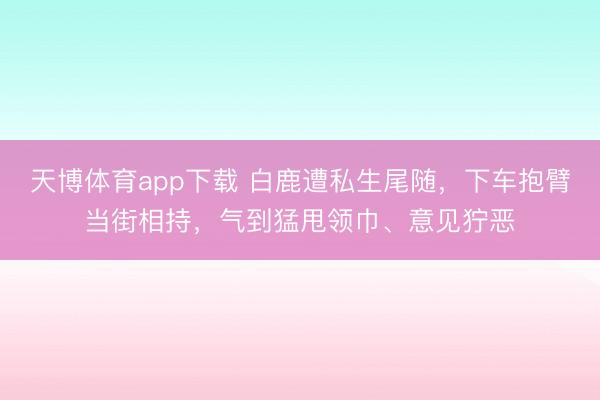 天博体育app下载 白鹿遭私生尾随,下车抱臂当街相持,气到猛甩领巾、意见狞恶