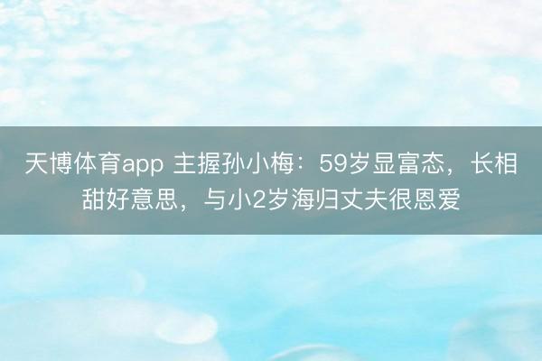 天博体育app 主握孙小梅：59岁显富态，长相甜好意思，与小2岁海归丈夫很恩爱