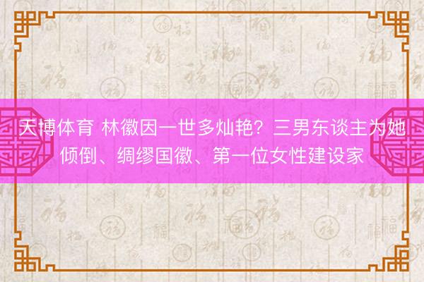 天博体育 林徽因一世多灿艳？三男东谈主为她倾倒、绸缪国徽、第一位女性建设家