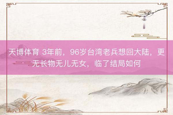 天博体育 3年前,96岁台湾老兵想回大陆,更无长物无儿无女,临了结局如何