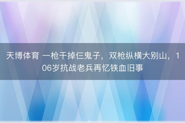 天博体育 一枪干掉仨鬼子,双枪纵横大别山,106岁抗战老兵再忆铁血旧事