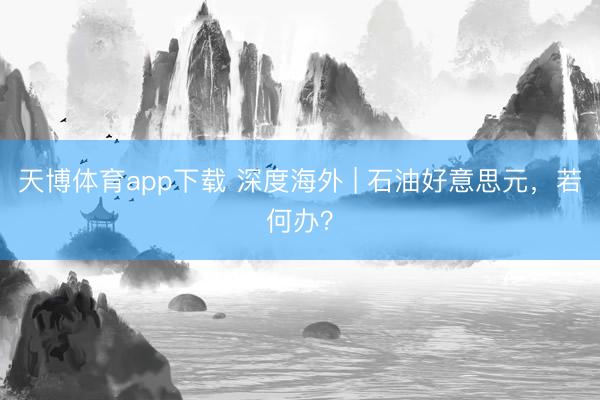 天博体育app下载 深度海外 | 石油好意思元，若何办？