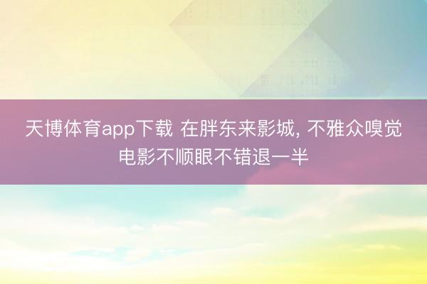 天博体育app下载 在胖东来影城， 不雅众嗅觉电影不顺眼不错退一半