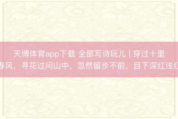天博体育app下载 全部写诗玩儿 | 穿过十里春风,寻花过问山中,忽然留步不前,目下深红浅红
