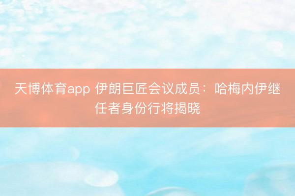 天博体育app 伊朗巨匠会议成员：哈梅内伊继任者身份行将揭晓