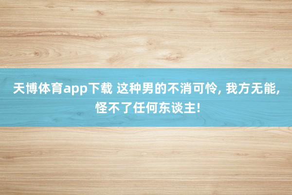 天博体育app下载 这种男的不消可怜， 我方无能， 怪不了任何东谈主!