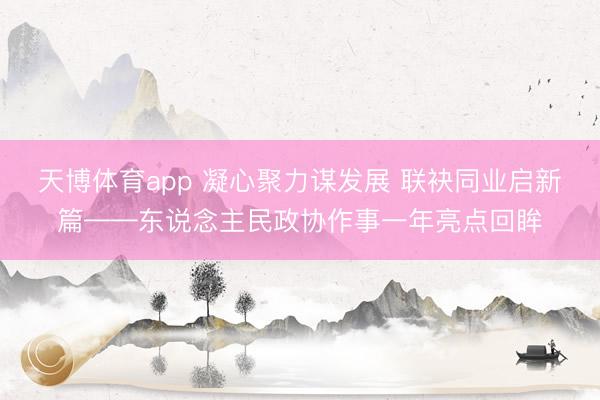 天博体育app 凝心聚力谋发展 联袂同业启新篇——东说念主民政协作事一年亮点回眸