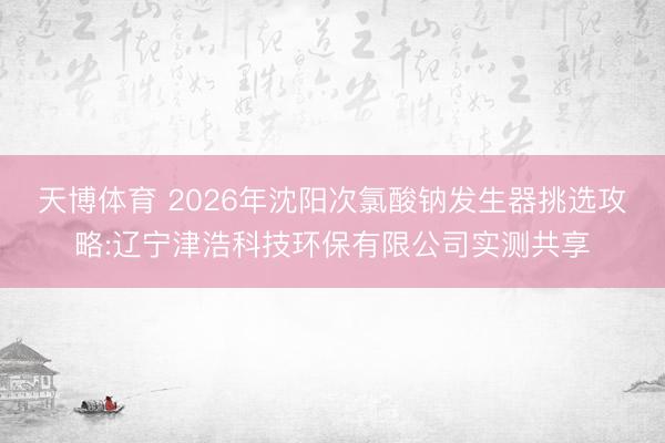 天博体育 2026年沈阳次氯酸钠发生器挑选攻略:辽宁津浩科技环保有限公司实测共享