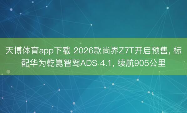 天博体育app下载 2026款尚界Z7T开启预售， 标配华为乾崑智驾ADS 4.1， 续航905公里