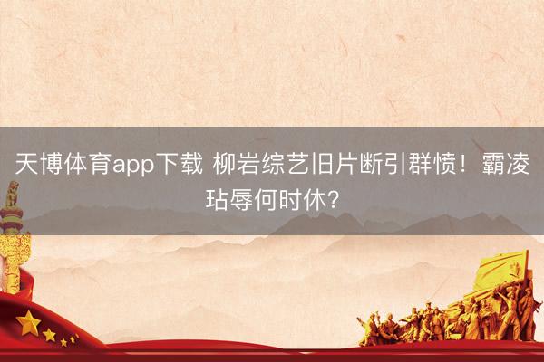 天博体育app下载 柳岩综艺旧片断引群愤！霸凌玷辱何时休？