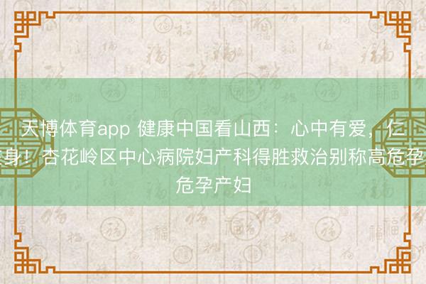 天博体育app 健康中国看山西：心中有爱，仁术在身！杏花岭区中心病院妇产科得胜救治别称高危孕产妇