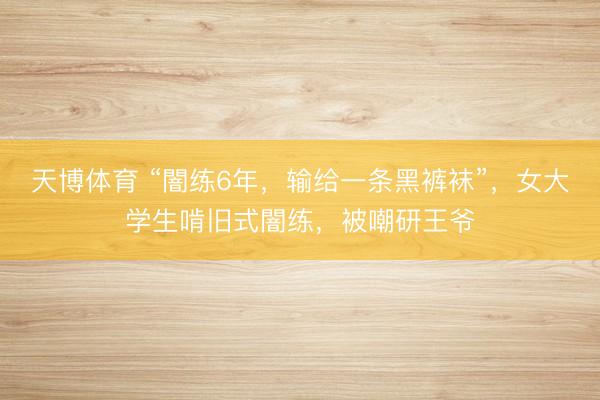 天博体育 “闇练6年，输给一条黑裤袜”，女大学生啃旧式闇练，被嘲研王爷