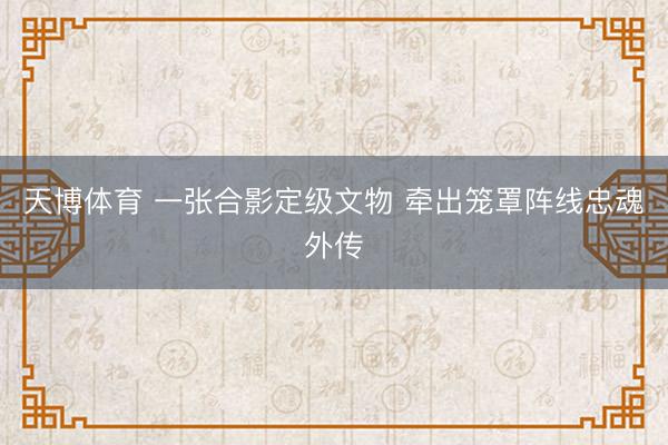 天博体育 一张合影定级文物 牵出笼罩阵线忠魂外传