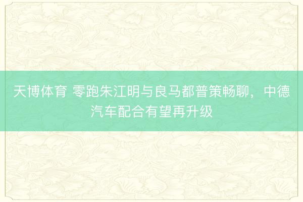 天博体育 零跑朱江明与良马都普策畅聊,中德汽车配合有望再升级