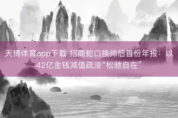 天博体育app下载 招商蛇口换帅后首份年报:以42亿金钱减值疏浚“松驰自在”