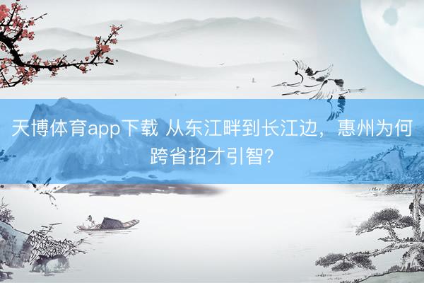 天博体育app下载 从东江畔到长江边,惠州为何跨省招才引智?