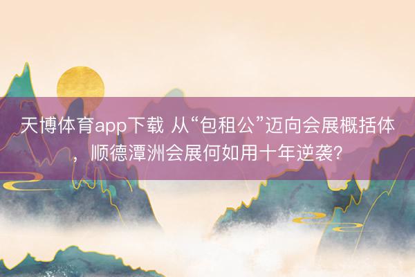 天博体育app下载 从“包租公”迈向会展概括体,顺德潭洲会展何如用十年逆袭?