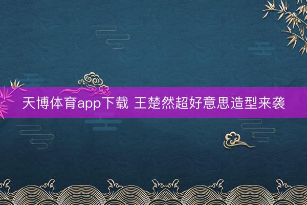 天博体育app下载 王楚然超好意思造型来袭