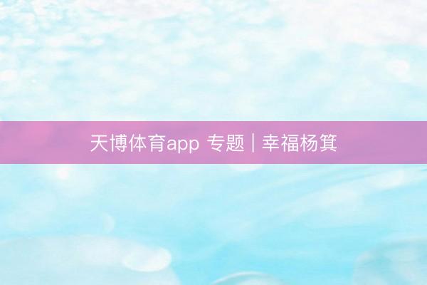 天博体育app 专题 | 幸福杨箕
