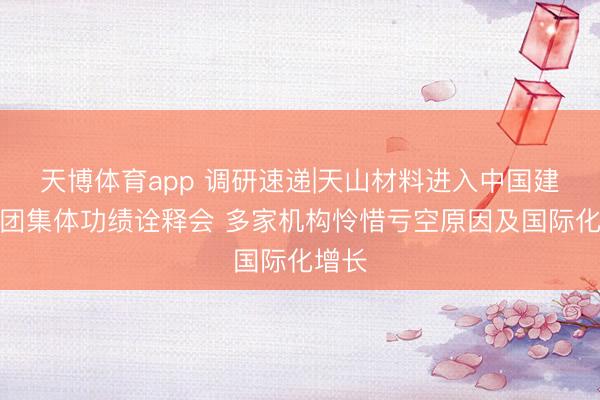 天博体育app 调研速递|天山材料进入中国建材集团集体功绩诠释会 多家机构怜惜亏空原因及国际化增长