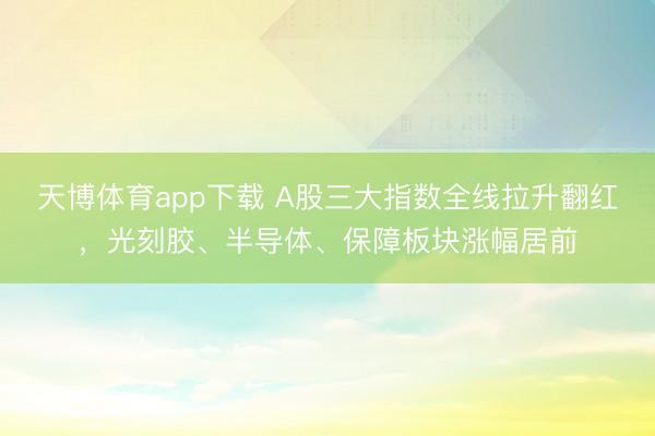 天博体育app下载 A股三大指数全线拉升翻红，光刻胶、半导体、保障板块涨幅居前