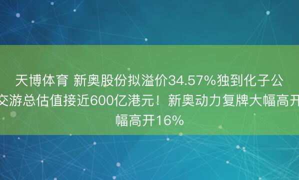 天博体育 新奥股份拟溢价34.57%独到化子公司,交游总估值接近600亿港元!新奥动力复牌大幅高开16%