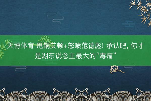 天博体育 甩锅艾顿+怒喷范德彪! 承认吧， 你才是湖东说念主最大的“毒瘤”